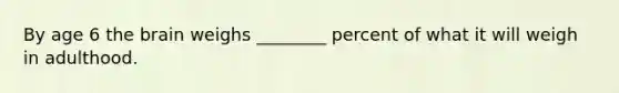 By age 6 the brain weighs ________ percent of what it will weigh in adulthood.