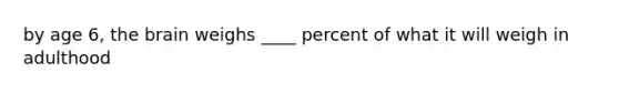 by age 6, the brain weighs ____ percent of what it will weigh in adulthood