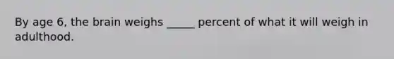 By age 6, the brain weighs _____ percent of what it will weigh in adulthood.