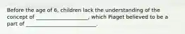 Before the age of 6, children lack the understanding of the concept of ____________________, which Piaget believed to be a part of ___________________________.