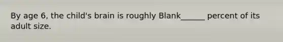 By age 6, the child's brain is roughly Blank______ percent of its adult size.