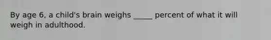 By age 6, a child's brain weighs _____ percent of what it will weigh in adulthood.