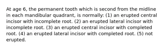 At age 6, the permanent tooth which is second from the midline in each mandibular quadrant, is normally: (1) an erupted central incisor with incomplete root. (2) an erupted lateral incisor with incomplete root. (3) an erupted central incisor with completed root. (4) an erupted lateral incisor with completed root. (5) not erupted.