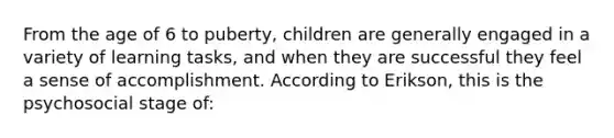 From the age of 6 to puberty, children are generally engaged in a variety of learning tasks, and when they are successful they feel a sense of accomplishment. According to Erikson, this is the psychosocial stage of: