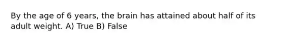 By the age of 6 years, the brain has attained about half of its adult weight. A) True B) False