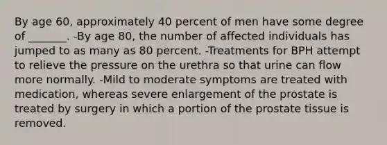 By age 60, approximately 40 percent of men have some degree of _______. -By age 80, the number of affected individuals has jumped to as many as 80 percent. -Treatments for BPH attempt to relieve the pressure on the urethra so that urine can flow more normally. -Mild to moderate symptoms are treated with medication, whereas severe enlargement of the prostate is treated by surgery in which a portion of the prostate tissue is removed.