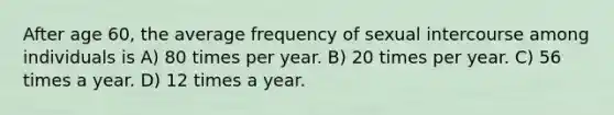 After age 60, the average frequency of sexual intercourse among individuals is A) 80 times per year. B) 20 times per year. C) 56 times a year. D) 12 times a year.