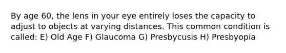 By age 60, the lens in your eye entirely loses the capacity to adjust to objects at varying distances. This common condition is called: E) Old Age F) Glaucoma G) Presbycusis H) Presbyopia