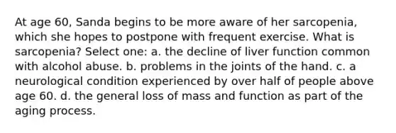 At age 60, Sanda begins to be more aware of her sarcopenia, which she hopes to postpone with frequent exercise. What is sarcopenia? Select one: a. the decline of liver function common with alcohol abuse. b. problems in the joints of the hand. c. a neurological condition experienced by over half of people above age 60. d. the general loss of mass and function as part of the aging process.