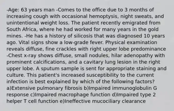 -Age: 63 years man -Comes to the office due to 3 months of increasing cough with occasional hemoptysis, night sweats, and unintentional weight loss. The patient recently emigrated from South Africa, where he had worked for many years in the gold mines. -He has a history of silicosis that was diagnosed 10 years ago. Vital signs show a low-grade fever. Physical examination reveals diffuse, fine crackles with right upper lobe predominance -Chest x-ray shows diffuse, small nodules, hilar adenopathy with prominent calcifications, and a cavitary lung lesion in the right upper lobe. A sputum sample is sent for appropriate staining and culture. This patient's increased susceptibility to the current infection is best explained by which of the following factors? a)Extensive pulmonary fibrosis b)Impaired immunoglobulin G response c)Impaired macrophage function d)Impaired type 2 helper T cell function e)Ineffective mucociliary clearance