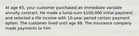 At age 65, your customer purchased an immediate variable annuity contract. He made a lump-sum 100,000 initial payment and selected a life income with 10-year period certain payment option. The customer lived until age 88. The insurance company made payments to him