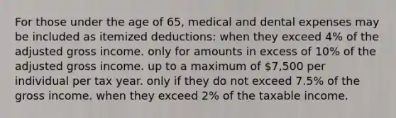 For those under the age of 65, medical and dental expenses may be included as itemized deductions: when they exceed 4% of the adjusted gross income. only for amounts in excess of 10% of the adjusted gross income. up to a maximum of 7,500 per individual per tax year. only if they do not exceed 7.5% of the gross income. when they exceed 2% of the taxable income.