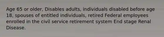 Age 65 or older, Disables adults, individuals disabled before age 18, spouses of entitled individuals, retired Federal employees enrolled in the civil service retirement system End stage Renal Disease.