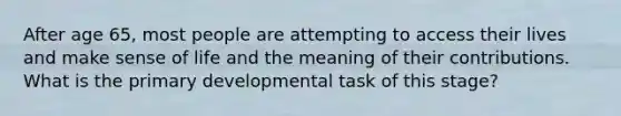 After age 65, most people are attempting to access their lives and make sense of life and the meaning of their contributions. What is the primary developmental task of this stage?