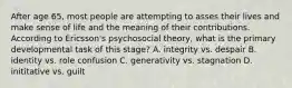 After age 65, most people are attempting to asses their lives and make sense of life and the meaning of their contributions. According to Ericsson's psychosocial theory, what is the primary developmental task of this stage? A. integrity vs. despair B. identity vs. role confusion C. generativity vs. stagnation D. inititative vs. guilt