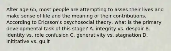 After age 65, most people are attempting to asses their lives and make sense of life and the meaning of their contributions. According to Ericsson's psychosocial theory, what is the primary developmental task of this stage? A. integrity vs. despair B. identity vs. role confusion C. generativity vs. stagnation D. inititative vs. guilt