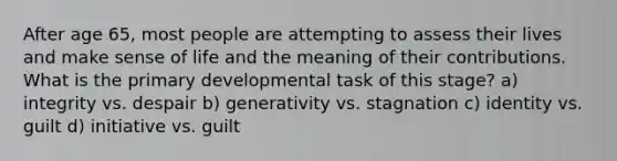 After age 65, most people are attempting to assess their lives and make sense of life and the meaning of their contributions. What is the primary developmental task of this stage? a) integrity vs. despair b) generativity vs. stagnation c) identity vs. guilt d) initiative vs. guilt