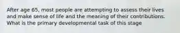 After age 65, most people are attempting to assess their lives and make sense of life and the meaning of their contributions. What is the primary developmental task of this stage