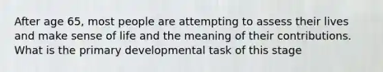 After age 65, most people are attempting to assess their lives and make sense of life and the meaning of their contributions. What is the primary developmental task of this stage