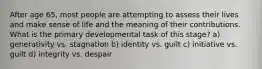 After age 65, most people are attempting to assess their lives and make sense of life and the meaning of their contributions. What is the primary developmental task of this stage? a) generativity vs. stagnation b) identity vs. guilt c) initiative vs. guilt d) integrity vs. despair