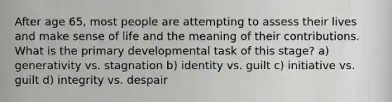 After age 65, most people are attempting to assess their lives and make sense of life and the meaning of their contributions. What is the primary developmental task of this stage? a) generativity vs. stagnation b) identity vs. guilt c) initiative vs. guilt d) integrity vs. despair