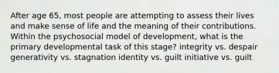 After age 65, most people are attempting to assess their lives and make sense of life and the meaning of their contributions. Within the psychosocial model of development, what is the primary developmental task of this stage? integrity vs. despair generativity vs. stagnation identity vs. guilt initiative vs. guilt