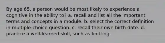 By age 65, a person would be most likely to experience a cognitive in the ability to? a. recall and list all the important terms and concepts in a module. b. select the correct definition in multiple-choice question. c. recall their own birth date. d. practice a well-learned skill, such as knitting.