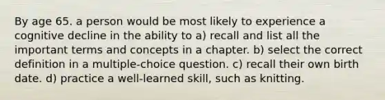 By age 65. a person would be most likely to experience a cognitive decline in the ability to a) recall and list all the important terms and concepts in a chapter. b) select the correct definition in a multiple-choice question. c) recall their own birth date. d) practice a well-learned skill, such as knitting.