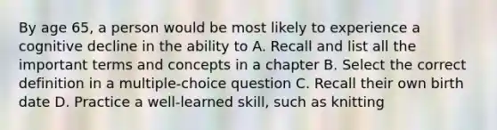 By age 65, a person would be most likely to experience a cognitive decline in the ability to A. Recall and list all the important terms and concepts in a chapter B. Select the correct definition in a multiple-choice question C. Recall their own birth date D. Practice a well-learned skill, such as knitting