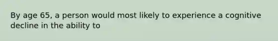 By age 65, a person would most likely to experience a cognitive decline in the ability to