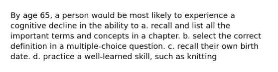 By age 65, a person would be most likely to experience a cognitive decline in the ability to a. recall and list all the important terms and concepts in a chapter. b. select the correct definition in a multiple-choice question. c. recall their own birth date. d. practice a well-learned skill, such as knitting