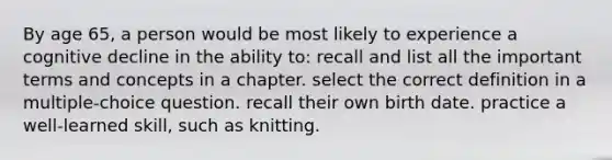 By age 65, a person would be most likely to experience a cognitive decline in the ability to: recall and list all the important terms and concepts in a chapter. select the correct definition in a multiple-choice question. recall their own birth date. practice a well-learned skill, such as knitting.