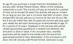 At age 65 you purchase a Single Premium Immediate Life Annuity with 10-Year Period Certain. Which of the following statements is true? The annuity will pay an income for a period of time not to exceed 10 years.The annuity will pay an income for as long as you live, but in no event less than 10 years. (Your Answer)The annuity will pay an income for the rest of your life, but if you die within the next 10 years the income will stop upon your death.You will start receiving an income benefit at age 75 for a period of 10 years. Feedback A Life Annuity with period certain guarantees payment for a limited time whether the annuitant is alive or dead. If the annuitant dies, monthly payments will be made to the estate until the end of the guaranteed period of time. Remember, if the annuitant is still alive, the Life Annuity with Period Certain continues to pay.