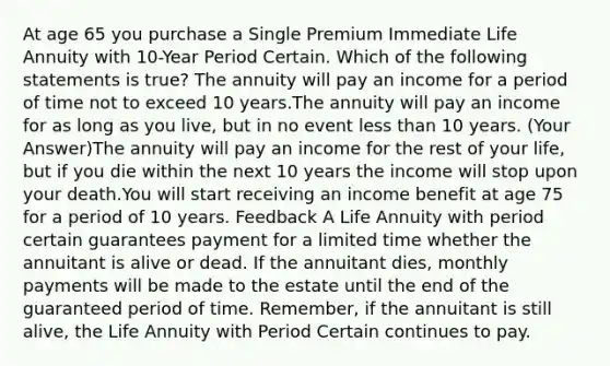 At age 65 you purchase a Single Premium Immediate Life Annuity with 10-Year Period Certain. Which of the following statements is true? The annuity will pay an income for a period of time not to exceed 10 years.The annuity will pay an income for as long as you live, but in no event less than 10 years. (Your Answer)The annuity will pay an income for the rest of your life, but if you die within the next 10 years the income will stop upon your death.You will start receiving an income benefit at age 75 for a period of 10 years. Feedback A Life Annuity with period certain guarantees payment for a limited time whether the annuitant is alive or dead. If the annuitant dies, monthly payments will be made to the estate until the end of the guaranteed period of time. Remember, if the annuitant is still alive, the Life Annuity with Period Certain continues to pay.