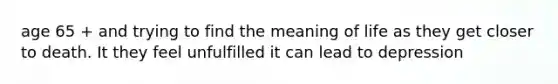 age 65 + and trying to find the meaning of life as they get closer to death. It they feel unfulfilled it can lead to depression