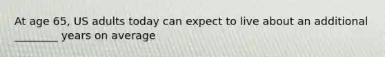 At age 65, US adults today can expect to live about an additional ________ years on average