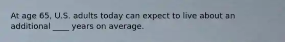 At age 65, U.S. adults today can expect to live about an additional ____ years on average.
