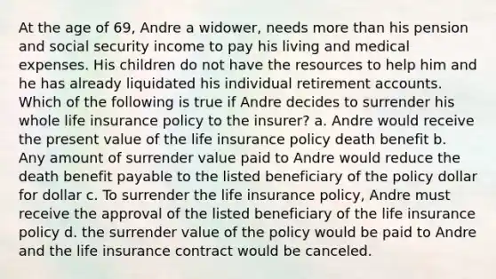 At the age of 69, Andre a widower, needs more than his pension and social security income to pay his living and medical expenses. His children do not have the resources to help him and he has already liquidated his individual retirement accounts. Which of the following is true if Andre decides to surrender his whole life insurance policy to the insurer? a. Andre would receive the present value of the life insurance policy death benefit b. Any amount of surrender value paid to Andre would reduce the death benefit payable to the listed beneficiary of the policy dollar for dollar c. To surrender the life insurance policy, Andre must receive the approval of the listed beneficiary of the life insurance policy d. the surrender value of the policy would be paid to Andre and the life insurance contract would be canceled.