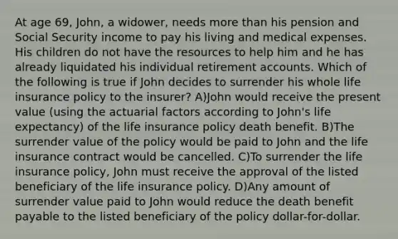 At age 69, John, a widower, needs more than his pension and Social Security income to pay his living and medical expenses. His children do not have the resources to help him and he has already liquidated his individual retirement accounts. Which of the following is true if John decides to surrender his whole life insurance policy to the insurer? A)John would receive the present value (using the actuarial factors according to John's life expectancy) of the life insurance policy death benefit. B)The surrender value of the policy would be paid to John and the life insurance contract would be cancelled. C)To surrender the life insurance policy, John must receive the approval of the listed beneficiary of the life insurance policy. D)Any amount of surrender value paid to John would reduce the death benefit payable to the listed beneficiary of the policy dollar-for-dollar.