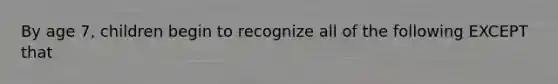 By age 7, children begin to recognize all of the following EXCEPT that