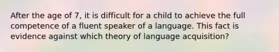 After the age of 7, it is difficult for a child to achieve the full competence of a fluent speaker of a language. This fact is evidence against which theory of language acquisition?