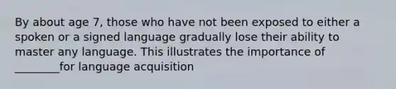 By about age 7, those who have not been exposed to either a spoken or a signed language gradually lose their ability to master any language. This illustrates the importance of ________for language acquisition