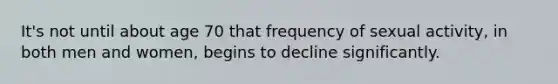 It's not until about age 70 that frequency of sexual activity, in both men and women, begins to decline significantly.