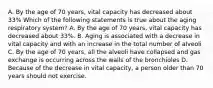 A. By the age of 70 years, vital capacity has decreased about 33% Which of the following statements is true about the aging respiratory system? A. By the age of 70 years, vital capacity has decreased about 33%. B. Aging is associated with a decrease in vital capacity and with an increase in the total number of alveoli C. By the age of 70 years, all the alveoli have collapsed and gas exchange is occurring across the walls of the bronchioles D. Because of the decrease in vital capacity, a person older than 70 years should not exercise.