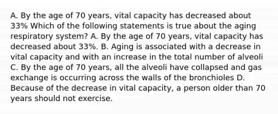 A. By the age of 70 years, vital capacity has decreased about 33% Which of the following statements is true about the aging respiratory system? A. By the age of 70 years, vital capacity has decreased about 33%. B. Aging is associated with a decrease in vital capacity and with an increase in the total number of alveoli C. By the age of 70 years, all the alveoli have collapsed and gas exchange is occurring across the walls of the bronchioles D. Because of the decrease in vital capacity, a person older than 70 years should not exercise.