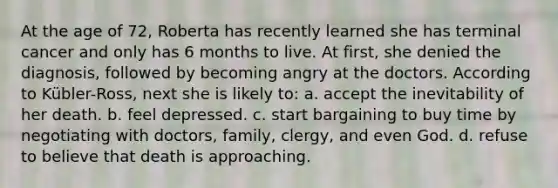 At the age of 72, Roberta has recently learned she has terminal cancer and only has 6 months to live. At first, she denied the diagnosis, followed by becoming angry at the doctors. According to Kübler-Ross, next she is likely to: a. accept the inevitability of her death. b. feel depressed. c. start bargaining to buy time by negotiating with doctors, family, clergy, and even God. d. refuse to believe that death is approaching.