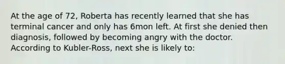 At the age of 72, Roberta has recently learned that she has terminal cancer and only has 6mon left. At first she denied then diagnosis, followed by becoming angry with the doctor. According to Kubler-Ross, next she is likely to:
