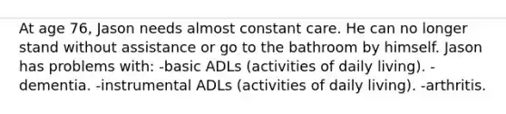 At age 76, Jason needs almost constant care. He can no longer stand without assistance or go to the bathroom by himself. Jason has problems with: -basic ADLs (activities of daily living). -dementia. -instrumental ADLs (activities of daily living). -arthritis.