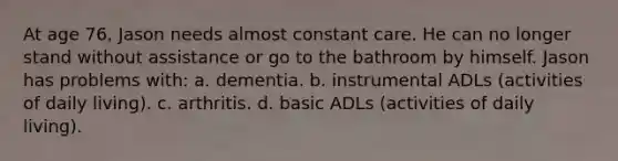 At age 76, Jason needs almost constant care. He can no longer stand without assistance or go to the bathroom by himself. Jason has problems with: a. dementia. b. instrumental ADLs (activities of daily living). c. arthritis. d. basic ADLs (activities of daily living).