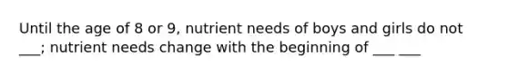Until the age of 8 or 9, nutrient needs of boys and girls do not ___; nutrient needs change with the beginning of ___ ___